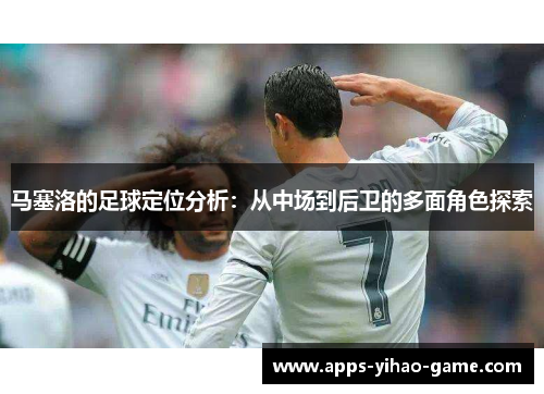 马塞洛的足球定位分析：从中场到后卫的多面角色探索