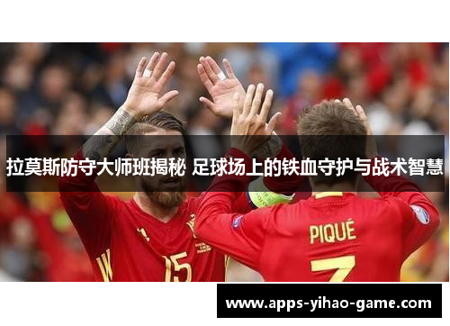 拉莫斯防守大师班揭秘 足球场上的铁血守护与战术智慧