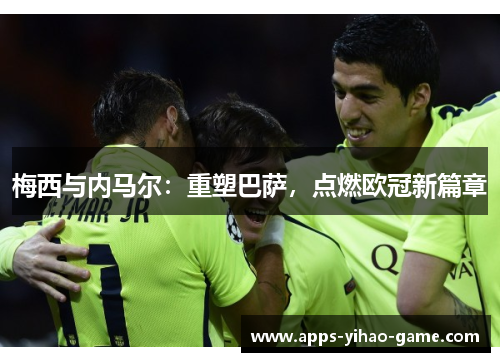 梅西与内马尔:重塑巴萨,点燃欧冠新篇章 梅西与内马尔:重塑巴萨,点燃欧冠新篇章