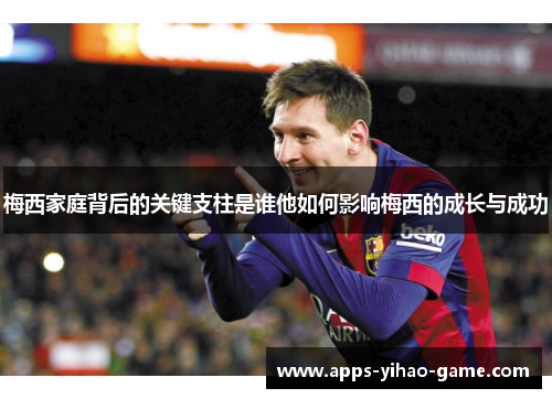梅西家庭背后的关键支柱是谁他如何影响梅西的成长与成功