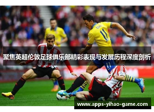 聚焦英超伦敦足球俱乐部精彩表现与发展历程深度剖析