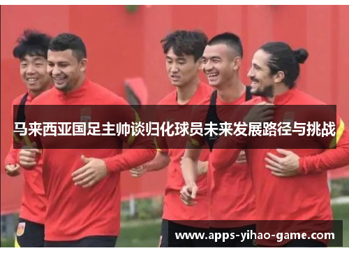 马来西亚国足主帅谈归化球员未来发展路径与挑战 马来西亚国足主帅谈归化球员未来发展路径与挑战