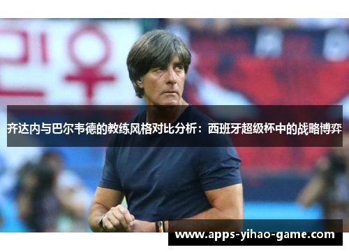 齐达内与巴尔韦德的教练风格对比分析:西班牙超级杯中的战略博弈 齐达内与巴尔韦德的教练风格对比分析:西班牙超级杯中的战略博弈