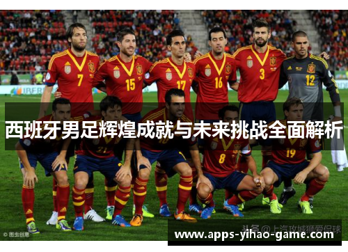 西班牙男足辉煌成就与未来挑战全面解析 西班牙男足辉煌成就与未来挑战全面解析
